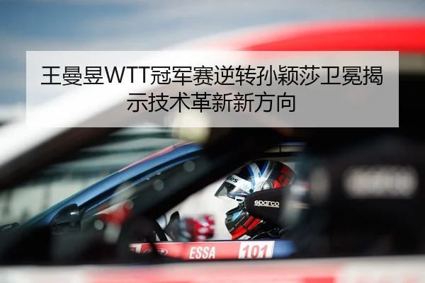王曼昱WTT冠军赛逆转孙颖莎卫冕揭示技术革新新方向