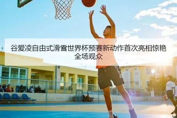 谷爱凌自由式滑雪世界杯预赛新动作首次亮相惊艳全场观众（Kaiyuan）
